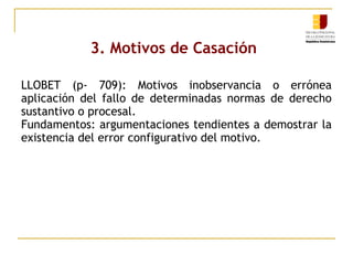 3. Motivos de Casación
LLOBET (p- 709): Motivos inobservancia o errónea
aplicación del fallo de determinadas normas de derecho
sustantivo o procesal.
Fundamentos: argumentaciones tendientes a demostrar la
existencia del error configurativo del motivo.

 
