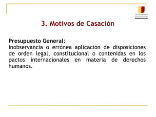 3. Motivos de Casación
Presupuesto General:
Inobservancia o errónea aplicación de disposiciones
de orden legal, constitucional o contenidas en los
pactos internacionales en materia de derechos
humanos.

 