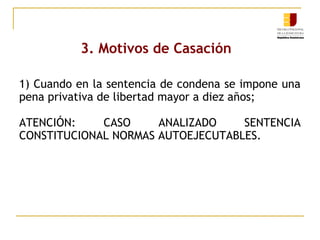 3. Motivos de Casación
1) Cuando en la sentencia de condena se impone una
pena privativa de libertad mayor a diez años;
ATENCIÓN:
CASO
ANALIZADO
SENTENCIA
CONSTITUCIONAL NORMAS AUTOEJECUTABLES.

 