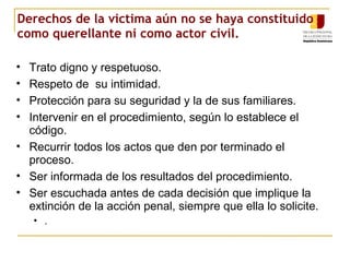 Derechos de la victima aún no se haya constituido
como querellante ni como actor civil.
• Trato digno y respetuoso.
• Respeto de su intimidad.
• Protección para su seguridad y la de sus familiares.
• Intervenir en el procedimiento, según lo establece el
código.
• Recurrir todos los actos que den por terminado el
proceso.
• Ser informada de los resultados del procedimiento.
• Ser escuchada antes de cada decisión que implique la
extinción de la acción penal, siempre que ella lo solicite.
• .
 