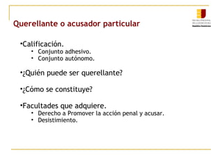 Querellante o acusador particular
•Calificación.
• Conjunto adhesivo.
• Conjunto autónomo.
•¿Quién puede ser querellante?
•¿Cómo se constituye?
•Facultades que adquiere.
• Derecho a Promover la acción penal y acusar.
• Desistimiento.
 