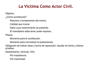 La Víctima Como Actor Civil.
Objetivo.
¿Cómo constituirse?
Razones o fundamentos del mismo.
Calidad que invoca
Daño cuyo resarcimiento se pretende.
El mandatario debe tener poder expreso.
Plazos:
Momento para la constitución.
Momento para concretizar la pretensiones.
Obligación de indicar clase y forma de reparación, liquidar el monto y ofrecer
pruebas.
Desistimiento. (Artículo 124).
Por inasistencia.
Por inactividad.
 