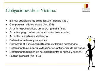 Obligaciones de la Victima.
• Brindar declaraciones como testigo (artículo 123).
• Comparecer si fuere citado (Art. 194).
• Asumir responsabilidad penal por querella falsa.
• Asumir el pago de las costas en caso de sucumbir.
• Acreditar la existencia del hecho.
• Determinar autores y cómplices
• Demostrar el vínculo con el tercero civilmente demandado.
• Determinar la existencia, extensión y cuantificación de los daños.
• Determinar la relación de causalidad entre el hecho y el daño.
• Lealtad procesal (Art. 134).
 