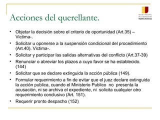 Acciones del querellante.
• Objetar la decisión sobre el criterio de oportunidad (Art.35) –
Victima-.
• Solicitar u oponerse a la suspensión condicional del procedimiento
(Art.40). Victima-.
• Solicitar y participar las salidas alternativas del conflicto (Art.37-39)
• Renunciar o abreviar los plazos a cuyo favor se ha establecido.
(144)
• Solicitar que se declare extinguida la acción pública (149).
• Formular requerimiento a fin de evitar que el juez declare extinguida
la acción publica, cuando el Ministerio Publico no presenta la
acusación, ni se archiva el expediente, ni solicita cualquier otro
requerimiento conclusivo (Art. 151).
• Requerir pronto despacho (152)
 