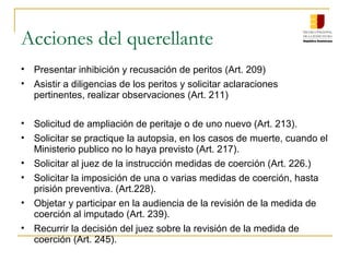 Acciones del querellante
• Presentar inhibición y recusación de peritos (Art. 209)
• Asistir a diligencias de los peritos y solicitar aclaraciones
pertinentes, realizar observaciones (Art. 211)
• Solicitud de ampliación de peritaje o de uno nuevo (Art. 213).
• Solicitar se practique la autopsia, en los casos de muerte, cuando el
Ministerio publico no lo haya previsto (Art. 217).
• Solicitar al juez de la instrucción medidas de coerción (Art. 226.)
• Solicitar la imposición de una o varias medidas de coerción, hasta
prisión preventiva. (Art.228).
• Objetar y participar en la audiencia de la revisión de la medida de
coerción al imputado (Art. 239).
• Recurrir la decisión del juez sobre la revisión de la medida de
coerción (Art. 245).
 