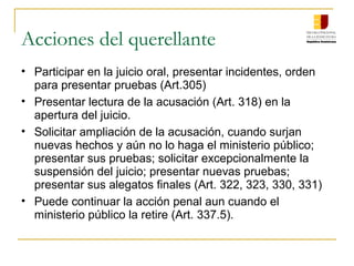 Acciones del querellante
• Participar en la juicio oral, presentar incidentes, orden
para presentar pruebas (Art.305)
• Presentar lectura de la acusación (Art. 318) en la
apertura del juicio.
• Solicitar ampliación de la acusación, cuando surjan
nuevas hechos y aún no lo haga el ministerio público;
presentar sus pruebas; solicitar excepcionalmente la
suspensión del juicio; presentar nuevas pruebas;
presentar sus alegatos finales (Art. 322, 323, 330, 331)
• Puede continuar la acción penal aun cuando el
ministerio público la retire (Art. 337.5).
 