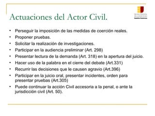 Actuaciones del Actor Civil.
• Perseguir la imposición de las medidas de coerción reales.
• Proponer pruebas.
• Solicitar la realización de investigaciones.
• Participar en la audiencia preliminar (Art. 298)
• Presentar lectura de la demanda (Art. 318) en la apertura del juicio.
• Hacer uso de la palabra en el cierre del debate (Art.331)
• Recurrir las decisiones que le causen agravio (Art.396)
• Participar en la juicio oral, presentar incidentes, orden para
presentar pruebas (Art.305)
• Puede continuar la acción Civil accesoria a la penal, o ante la
jurisdicción civil (Art. 50).
 