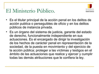 El Ministerio Público.
• Es el titular principal de la acción penal en los delitos de
acción publica o perseguibles de oficio y en los delitos
públicos de instancia privada.
• Es un órgano del sistema de justicia, garante del estado
de derecho, funcionalmente independiente en sus
actuaciones. Es el encargado de dirigir la investigación
de los hechos de carácter penal en representación de la
sociedad, de la puesta en movimiento y del ejercicio de
la acción pública; proteger a las víctimas y testigos en el
ámbito de las actuaciones que realice y ejercer y cumplir
todas las demás atribuciones que le confiera la ley.
 