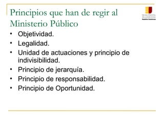 Principios que han de regir al
Ministerio Público
• Objetividad.
• Legalidad.
• Unidad de actuaciones y principio de
indivisibilidad.
• Principio de jerarquía.
• Principio de responsabilidad.
• Principio de Oportunidad.
 