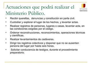 Actuaciones que podrá realizar el
Ministerio Público.
• Recibir querellas, denuncias y constitución en parte civil.
• Custodiar y explorar el lugar de los hechos, y levantar actas.
• Realizar registros de personas, lugares o casas, levantar acta, en
las condiciones exigidas por el código.
• Ordenar reconstrucciones, reconocimientos, operaciones técnicas
y científicas.
• Realizar levantamientos de cadáveres.
• Dirigir los registros colectivos y disponer que no se ausenten
persona del lugar por hasta seis horas.
• Solicitar conducencia de testigos, durante el procedimiento
preparatorio.
 