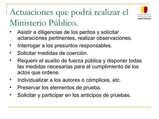 Actuaciones que podrá realizar el
Ministerio Público.
• Asistir a diligencias de los peritos y solicitar
aclaraciones pertinentes, realizar observaciones.
• Interrogar a los presuntos responsables.
• Solicitar medidas de coerción.
• Requerir el auxilio de fuerza pública y disponer todas
las medidas necesarias para el cumplimiento de los
actos que ordene.
• Individualizar a los autores o cómplices, etc.
• Preservar los elementos de prueba.
• Solicitar y participar en los anticipos de pruebas.
 