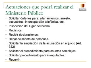 Actuaciones que podrá realizar el
Ministerio Público
• Solicitar órdenes para: allanamientos, arresto,
secuestros, interceptación telefónica, etc.
• Inspección del lugar del hecho.
• Registros.
• Recibir declaraciones.
• Reconocimiento de personas.
• Solicitar la ampliación de la acusación en el juicio (Art.
322)
• Solicitar el procedimiento para asuntos complejos.
• Solicitar procedimiento para inimputables.
• Recurrir.
 