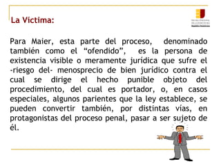 La Víctima:
Para Maier, esta parte del proceso, denominado
también como el “ofendido”, es la persona de
existencia visible o meramente jurídica que sufre el
-riesgo del- menosprecio de bien jurídico contra el
cual se dirige el hecho punible objeto del
procedimiento, del cual es portador, o, en casos
especiales, algunos parientes que la ley establece, se
pueden convertir también, por distintas vías, en
protagonistas del proceso penal, pasar a ser sujeto de
él.
 