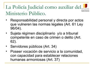 La Policía Judicial como auxiliar del
Ministerio Público.
• Responsabilidad personal y directa por actos
que vulneren las normas legales (Art. 61 Ley
96/04).
• Sujeta régimen disciplinario y/o a tribunal
competente en caso de crimen o delito (Art.
62).
• Servidores públicos (Art. 34)
• Poseer vocación de servicio a la comunidad,
con capacidad para establecer relaciones
humanas armoniosas (Art. 37)
 