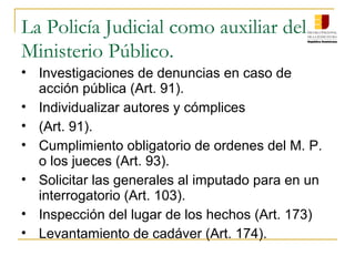 La Policía Judicial como auxiliar del
Ministerio Público.
• Investigaciones de denuncias en caso de
acción pública (Art. 91).
• Individualizar autores y cómplices
• (Art. 91).
• Cumplimiento obligatorio de ordenes del M. P.
o los jueces (Art. 93).
• Solicitar las generales al imputado para en un
interrogatorio (Art. 103).
• Inspección del lugar de los hechos (Art. 173)
• Levantamiento de cadáver (Art. 174).
 