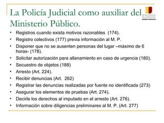 La Policía Judicial como auxiliar del
Ministerio Público.
• Registros cuando exista motivos razonables (174).
• Registro colectivos (177) previa información al M. P.
• Disponer que no se ausenten personas del lugar –máximo de 6
horas- (178).
• Solicitar autorización para allanamiento en caso de urgencia (180).
• Secuestro de objetos (188)
• Arresto (Art. 224).
• Recibir denuncias (Art. 262)
• Registrar las denuncias realizadas por fuente no identificada (273)
• Asegurar los elementos de pruebas (Art. 274).
• Decirle los derechos al imputado en el arresto (Art. 276).
• Información sobre diligencias preliminares al M. P. (Art. 277)
 