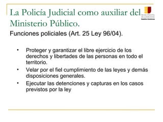 La Policía Judicial como auxiliar del
Ministerio Público.
Funciones policiales (Art. 25 Ley 96/04).
• Proteger y garantizar el libre ejercicio de los
derechos y libertades de las personas en todo el
territorio.
• Velar por el fiel cumplimiento de las leyes y demás
disposiciones generales.
• Ejecutar las detenciones y capturas en los casos
previstos por la ley
 