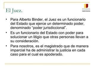 El Juez.
• Para Alberto Binder, el Juez es un funcionario
del Estado que ejerce un determinado poder,
denominado “poder jurisdiccional”.
• Es un funcionario del Estado con poder para
solucionar un litigio que otras personas llevan a
su consideración.
• Para nosotros, es el magistrado que de manera
imparcial ha de administrar la justicia en cada
caso para el cual es apoderado.
 