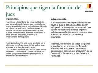 Principios que rigen la función del
juez
Imparcialidad.
•Manifiesta López Barja La imparcialidad del
juez es un elemento básico para poder afirmar
que el acusado ha tenido un juicio justo. Uno de
los pilares de un Estado de Derechos es la
justicia, pero sólo concurren cuando de ella
pueden predicarse sus atributos esenciales y
entre ellos se encuentra, sin duda, la
imparcialidad de los jueces.
•La imparcialidad no sólo se ve afectada por el
interés de beneficiar a una de las partes, sino
además, si el Juez ha tenido algún
conocimiento previo de los hechos, pues se ha
forjado su convicción de cómo sucedieron las
cosas, y lógicamente estará predispuesto a
analizar los elementos de
Independencia.
•La independencia e imparcialidad deben
llevar al Juez a ser ajeno a todo poder,
incluyendo al jerarquizo; es necesario, no
sólo la independencia de los órganos
judiciales en relación a otros poderes, sino
además, en relación con los otros
tribunales.
•además, un derecho de todas las partes
envueltas en un proceso, conforme lo
manifiesta el artículo 69.2 de nuestra
Constitución, así como el artículo 8.1 de la
Convención Americana sobre Derechos
Humanos
 