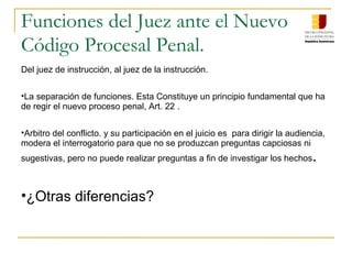 Funciones del Juez ante el Nuevo
Código Procesal Penal.
Del juez de instrucción, al juez de la instrucción.
•La separación de funciones. Esta Constituye un principio fundamental que ha
de regir el nuevo proceso penal, Art. 22 .
•Arbitro del conflicto. y su participación en el juicio es para dirigir la audiencia,
modera el interrogatorio para que no se produzcan preguntas capciosas ni
sugestivas, pero no puede realizar preguntas a fin de investigar los hechos.
•¿Otras diferencias?
 