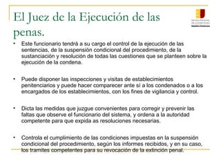 El Juez de la Ejecución de las
penas.
• Este funcionario tendrá a su cargo el control de la ejecución de las
sentencias, de la suspensión condicional del procedimiento, de la
sustanciación y resolución de todas las cuestiones que se planteen sobre la
ejecución de la condena.
• Puede disponer las inspecciones y visitas de establecimientos
penitenciarios y puede hacer comparecer ante sí a los condenados o a los
encargados de los establecimientos, con los fines de vigilancia y control.
• Dicta las medidas que juzgue convenientes para corregir y prevenir las
faltas que observe el funcionario del sistema, y ordena a la autoridad
competente para que expida as resoluciones necesarias.
• Controla el cumplimiento de las condiciones impuestas en la suspensión
condicional del procedimiento, según los informes recibidos, y en su caso,
los tramites competentes para su revocación de la extinción penal.
 