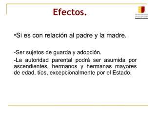 Efectos.   Si es con relación al padre y la madre. -Ser sujetos de guarda y adopción. -La autoridad parental podrá ser asumida por ascendientes, hermanos y hermanas mayores de edad, tíos, excepcionalmente por el Estado. 