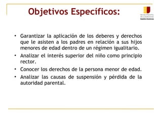 Objetivos Específicos: Garantizar la aplicación de los deberes y derechos que le asisten a los padres en relación a sus hijos menores de edad dentro de un régimen igualitario. Analizar el interés superior del niño como principio rector. Conocer los derechos de la persona menor de edad.  Analizar las causas de suspensión y pérdida de la autoridad parental. 