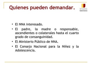 Quienes pueden demandar. El NNA interesado. El padre, la madre o responsable, ascendientes o colaterales hasta el cuarto grado de consanguinidad. El Ministerio Público de NNA. El Consejo Nacional para la Niñez y la Adolescencia. 