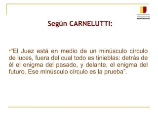 Según CARNELUTTI : “ El Juez está en medio de un minúsculo círculo de luces, fuera del cual todo es tinieblas: detrás de él el enigma del pasado, y delante, el enigma del futuro. Ese minúsculo círculo es la prueba”. 