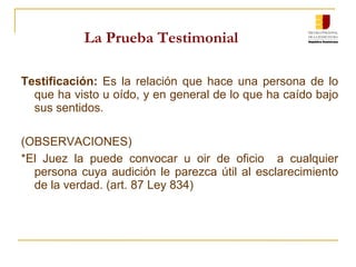 La Prueba Testimonial Testificación:  Es la relación que hace una persona de lo que ha visto u oído, y en general de lo que ha caído bajo sus sentidos .  (OBSERVACIONES) * El Juez la puede convocar u oir de oficio  a cualquier persona cuya audición le parezca útil al esclarecimiento de la verdad. (art. 87 Ley 834) 