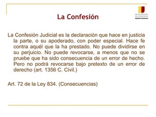 La Confesión La Confesión Judicial es la declaración que hace en justicia la parte, o su apoderado, con poder especial. Hace fe contra aquél que la ha prestado. No puede dividirse en su perjuicio. No puede revocarse, a menos que no se pruebe que ha sido consecuencia de un error de hecho. Pero no podrá revocarse bajo pretexto de un error de derecho (art. 1356 C. Civil.) Art. 72 de la Ley 834. (Consecuencias) 