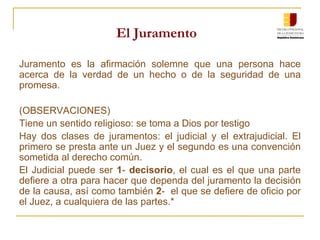 El Juramento Juramento es la afirmación solemne que una persona hace acerca de la verdad de un hecho o de la seguridad de una promesa. (OBSERVACIONES) Tiene un sentido religioso: se toma a Dios por testigo Hay dos clases de juramentos: el judicial y el extrajudicial. El primero se presta ante un Juez y el segundo es una convención sometida al derecho común. El Judicial puede ser  1 -  decisorio , el cual es el que una parte defiere a otra para hacer que dependa del juramento la decisión de la causa, así como también  2 -  el que se defiere de oficio por el Juez, a cualquiera de las partes.* 