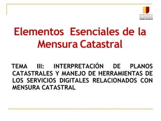 Elementos Esenciales de la
Mensura Catastral
TEMA III: INTERPRETACIÓN DE PLANOS
CATASTRALES Y MANEJO DE HERRAMIENTAS DE
LOS SERVICIOS DIGITALES RELACIONADOS CON
MENSURA CATASTRAL
 