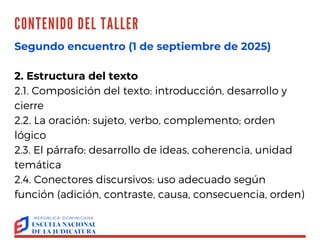 CONTENIDO DEL TALLER TALLER
"REDACCIÓN
EFECTIVA:
ORTOGRAFÍA Y
ESTILO"
OLGA AGUSTÍN
Segundo encuentro (1 de septiembre de 2025)
2. Estructura del texto
2.1. Composición del texto: introducción, desarrollo y
cierre
2.2. La oración: sujeto, verbo, complemento; orden
lógico
2.3. El párrafo: desarrollo de ideas, coherencia, unidad
temática
2.4. Conectores discursivos: uso adecuado según
función (adición, contraste, causa, consecuencia, orden)
 