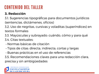 CONTENIDO DEL TALLER TALLER
"REDACCIÓN
EFECTIVA:
ORTOGRAFÍA Y
ESTILO"
OLGA AGUSTÍN
3. Redacción
3.1. Sugerencias tipográficas para documentos jurídicos
(sentencias, dictámenes, oficios)
3.2. Uso de negritas, cursivas y voladitas (superíndices) en
textos formales
3.3. Mayúsculas y subrayado: cuándo, cómo y para qué
3.4. Citas textuales:
• Normas básicas de citación
• Tipos de citas: directa, indirecta, cortas y largas
• Buenas prácticas en el uso de referencias
3.5. Recomendaciones claves para una redacción clara,
precisa y sin ambigüedades
 