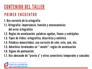 CONTENIDO DEL TALLER
PRIMER ENCUENTRO
1. Uso correcto de la ortografía
1.1. Ortografía: importancia, función y consecuencias
del error ortográfico
1.2. Reglas de acentuación: palabras agudas, llanas y esdrújulas
1.3. Tipos de tildes: ortográfica, diacrítica y enfática
1.4. Palabras monosílabas: uso correcto de solo, este, aun, etc.
1.5. Adverbios terminados en “-mente”: reglas de acentuación
1.6. Signos de puntuación:
1.7. Uso adecuado de “previo a” y otros conectores temporales y causales
 