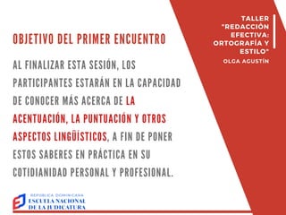 OBJETIVO DEL PRIMER ENCUENTRO
AL FINALIZAR ESTA SESIÓN, LOS
PARTICIPANTES ESTARÁN EN LA CAPACIDAD
DE CONOCER MÁS ACERCA DE LA
ACENTUACIÓN, LA PUNTUACIÓN Y OTROS
ASPECTOS LINGÜÍSTICOS, A FIN DE PONER
ESTOS SABERES EN PRÁCTICA EN SU
COTIDIANIDAD PERSONAL Y PROFESIONAL.
TALLER
"REDACCIÓN
EFECTIVA:
ORTOGRAFÍA Y
ESTILO"
OLGA AGUSTÍN
 
