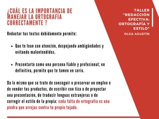¿CUÁL ES LA IMPORTANCIA DE
MANEJAR LA ORTOGRAFÍA
CORRECTAMENTE ?
Redactar tus textos debidamente permite:
Que te lean con atención, despejando ambigüedades y
evitando malentendidos.
Presentarte como una persona fiable y profesional; en
definitiva, permite que te tomen en serio.
Da lo mismo que se trate de conseguir o preservar un empleo o
de vender tus productos, de escribir con tiza o de proyectar
una presentación, de traducir lenguas extranjeras o de
corregir el estilo de la propia: cada falta de ortografía es una
piedra que arrojas contra tu propio tejado.
TALLER
"REDACCIÓN
EFECTIVA:
ORTOGRAFÍA Y
ESTILO"
OLGA AGUSTÍN
 