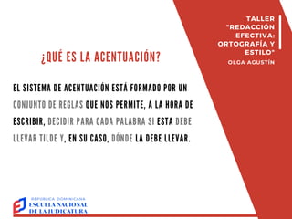 ¿QUÉ ES LA ACENTUACIÓN?
EL SISTEMA DE ACENTUACIÓN ESTÁ FORMADO POR UN
CONJUNTO DE REGLAS QUE NOS PERMITE, A LA HORA DE
ESCRIBIR, DECIDIR PARA CADA PALABRA SI ESTA DEBE
LLEVAR TILDE Y, EN SU CASO, DÓNDE LA DEBE LLEVAR.
TALLER
"REDACCIÓN
EFECTIVA:
ORTOGRAFÍA Y
ESTILO"
OLGA AGUSTÍN
 