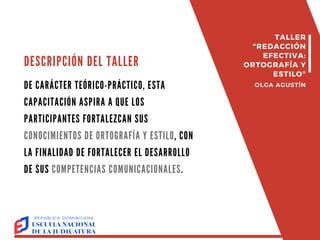 TALLER
"REDACCIÓN
EFECTIVA:
ORTOGRAFÍA Y
ESTILO"
OLGA AGUSTÍN
DESCRIPCIÓN DEL TALLER
DE CARÁCTER TEÓRICO-PRÁCTICO, ESTA
CAPACITACIÓN ASPIRA A QUE LOS
PARTICIPANTES FORTALEZCAN SUS
CONOCIMIENTOS DE ORTOGRAFÍA Y ESTILO, CON
LA FINALIDAD DE FORTALECER EL DESARROLLO
DE SUS COMPETENCIAS COMUNICACIONALES.
 