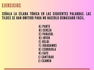 EJERCICIOS
SEÑALA LA SÍLABA TÓNICA EN LAS SIGUIENTES PALABRAS. LAS
TILDES SE HAN OMITIDO PARA NO HACERLO DEMASIADO FÁCIL.
A) PARTE
B) CEREZA
C) PARASOL
D) JOVEN
E) RELOJ
F) JUGABAMOS
G) ESDRUJULA
H) CAFE
I) CANTIDAD
J) EXAMEN
 
