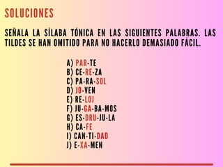 SOLUCIONES
SEÑALA LA SÍLABA TÓNICA EN LAS SIGUIENTES PALABRAS. LAS
TILDES SE HAN OMITIDO PARA NO HACERLO DEMASIADO FÁCIL.
A) PAR-TE
B) CE-RE-ZA
C) PA-RA-SOL
D) JO-VEN
E) RE-LOJ
F) JU-GA-BA-MOS
G) ES-DRU-JU-LA
H) CA-FE
I) CAN-TI-DAD
J) E-XA-MEN
 