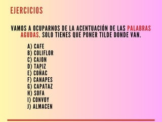 EJERCICIOS
VAMOS A OCUPARNOS DE LA ACENTUACIÓN DE LAS PALABRAS
AGUDAS. SOLO TIENES QUE PONER TILDE DONDE VAN.
A) CAFE
B) COLIFLOR
C) CAJON
D) TAPIZ
E) COÑAC
F) CANAPES
G) CAPATAZ
H) SOFA
I) CONVOY
J) ALMACEN
 