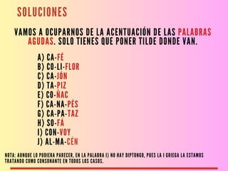 SOLUCIONES
VAMOS A OCUPARNOS DE LA ACENTUACIÓN DE LAS PALABRAS
AGUDAS. SOLO TIENES QUE PONER TILDE DONDE VAN.
A) CA-FÉ
B) CO-LI-FLOR
C) CA-JÓN
D) TA-PIZ
E) CO-ÑAC
F) CA-NA-PÉS
G) CA-PA-TAZ
H) SO-FÁ
I) CON-VOY
J) AL-MA-CÉN
NOTA: AUNQUE LO PUDIERA PARECER, EN LA PALABRA I) NO HAY DIPTONGO, PUES LA I GRIEGA LA ESTAMOS
TRATANDO COMO CONSONANTE EN TODOS LOS CASOS.
 