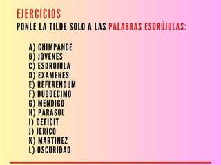 EJERCICIOS
PONLE LA TILDE SOLO A LAS PALABRAS ESDRÚJULAS:
A) CHIMPANCE
B) JOVENES
C) ESDRUJULA
D) EXAMENES
E) REFERENDUM
F) DUODECIMO
G) MENDIGO
H) PARASOL
I) DEFICIT
J) JERICO
K) MARTINEZ
L) OSCURIDAD
 