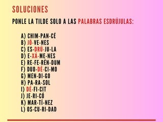 SOLUCIONES
PONLE LA TILDE SOLO A LAS PALABRAS ESDRÚJULAS:
A) CHIM-PAN-CÉ
B) JÓ-VE-NES
C) ES-DRÚ-JU-LA
D) E-XÁ-ME-NES
E) RE-FE-RÉN-DUM
F) DUO-DÉ-CI-MO
G) MEN-DI-GO
H) PA-RA-SOL
I) DÉ-FI-CIT
J) JE-RI-CÓ
K) MAR-TÍ-NEZ
L) OS-CU-RI-DAD
 