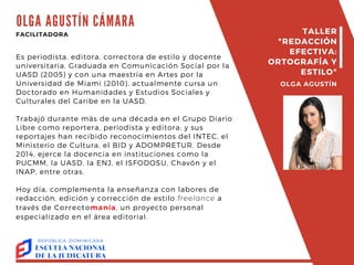 OLGA AGUSTÍN CÁMARA
Es periodista, editora, correctora de estilo y docente
universitaria. Graduada en Comunicación Social por la
UASD (2005) y con una maestría en Artes por la
Universidad de Miami (2010), actualmente cursa un
Doctorado en Humanidades y Estudios Sociales y
Culturales del Caribe en la UASD.
Trabajó durante más de una década en el Grupo Diario
Libre como reportera, periodista y editora; y sus
reportajes han recibido reconocimientos del INTEC, el
Ministerio de Cultura, el BID y ADOMPRETUR. Desde
2014, ejerce la docencia en instituciones como la
PUCMM, la UASD, la ENJ, el ISFODOSU, Chavón y el
INAP, entre otras.
Hoy día, complementa la enseñanza con labores de
redacción, edición y corrección de estilo freelance a
través de Correctomanía, un proyecto personal
especializado en el área editorial.
FACILITADORA TALLER
"REDACCIÓN
EFECTIVA:
ORTOGRAFÍA Y
ESTILO"
OLGA AGUSTÍN
 