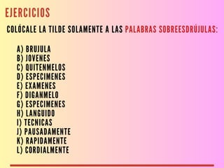 EJERCICIOS
COLÓCALE LA TILDE SOLAMENTE A LAS PALABRAS SOBREESDRÚJULAS:
A) BRUJULA
B) JOVENES
C) QUITENMELOS
D) ESPECIMENES
E) EXAMENES
F) DIGANMELO
G) ESPECIMENES
H) LANGUIDO
I) TECNICAS
J) PAUSADAMENTE
K) RAPIDAMENTE
L) CORDIALMENTE
 