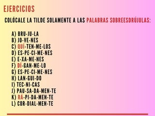 EJERCICIOS
COLÓCALE LA TILDE SOLAMENTE A LAS PALABRAS SOBREESDRÚJULAS:
A) BRU-JU-LA
B) JO-VE-NES
C) QUÍ-TEN-ME-LOS
D) ES-PE-CI-ME-NES
E) E-XA-ME-NES
F) DÍ-GAN-ME-LO
G) ES-PE-CI-ME-NES
H) LAN-GUI-DO
I) TEC-NI-CAS
J) PAU-SA-DA-MEN-TE
K) RÁ-PI-DA-MEN-TE
L) COR-DIAL-MEN-TE
 