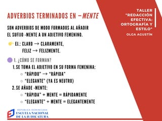 ADVERBIOS TERMINADOS EN —MENTE
SON ADVERBIOS DE MODO FORMADOS AL AÑADIR
EL SUFIJO -MENTE A UN ADJETIVO FEMENINO.
👉EJ.: CLARO →CLARAMENTE,
FELIZ →FELIZMENTE.
🟣1. ¿CÓMO SE FORMAN?
1. SE TOMA EL ADJETIVO EN SU FORMA FEMENINA:
“RÁPIDO” →“RÁPIDA”
“ELEGANTE” (YA ES NEUTRO)
2. SE AÑADE -MENTE:
“RÁPIDA” + MENTE = RÁPIDAMENTE
“ELEGANTE” + MENTE = ELEGANTEMENTE
TALLER
"REDACCIÓN
EFECTIVA:
ORTOGRAFÍA Y
ESTILO"
OLGA AGUSTÍN
 